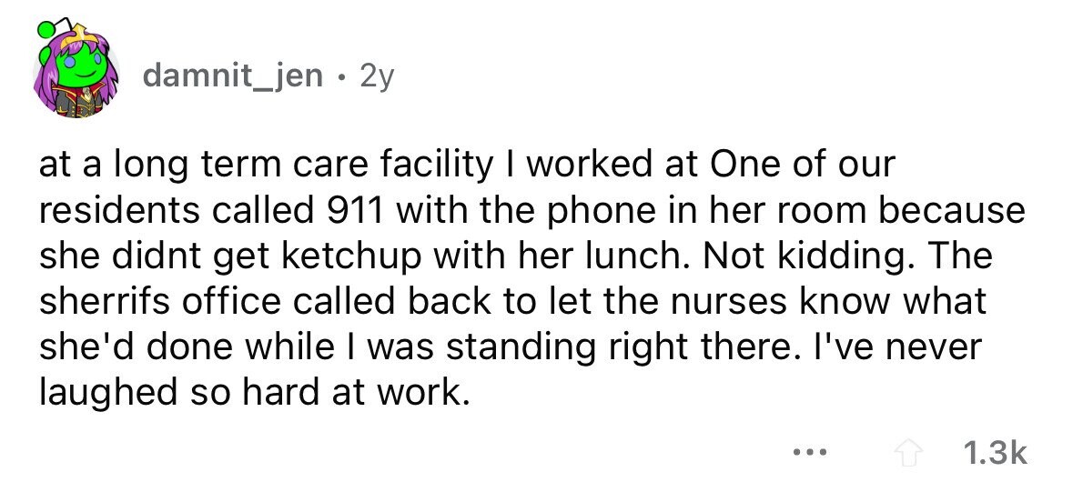 damnit_jen . 2y at a long term care facility I worked at One of our residents called 911 with the phone in her room because she didnt get ketchup with her lunch. Not kidding. The sherrifs office called back to let the nurses know what she'd done while I was standing right there. I've never laughed so hard at work. ... 1.3k