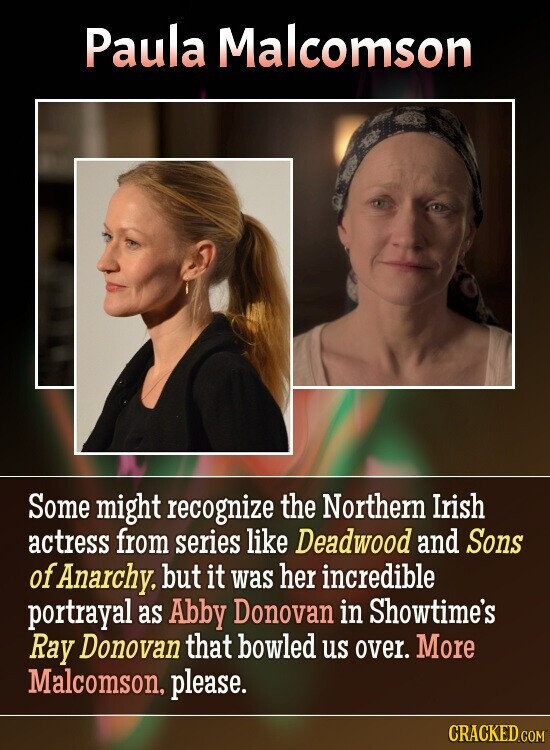 Paula Malcomson Some might recognize the Northern Irish actress from series like Deadwood and Sons of Anarchy. but it was her incredible portrayal as Abby Donovan in Showtime's Ray Donovan that bowled us over. More Malcomson, please. CRACKED.COM