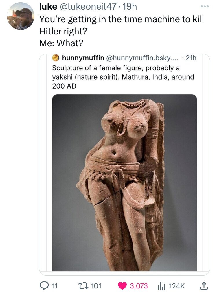 like @lukeoneil47.19h You're getting in the time machine to kill Hitler right? Me: What? hunnymuffin @hunnymuffin.bsky.... 21h Sculpture of a female figure, probably a yakshi (nature spirit). Mathura, India, around 200 AD 11 101 3,073 124K