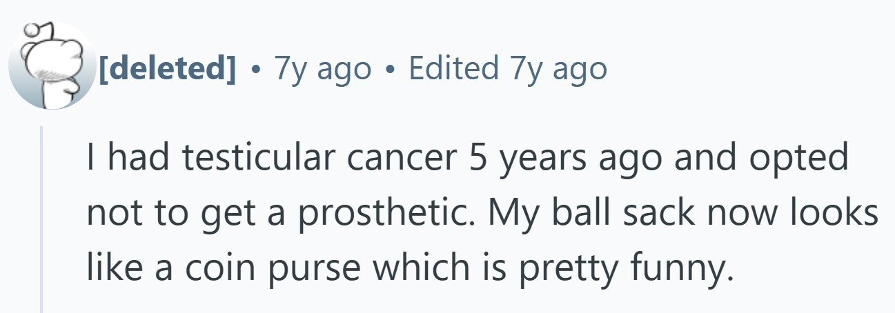 . 7y ago . Edited 7y ago I had testicular cancer 5 years ago and opted not to get a prosthetic. My ball sack now looks like a coin purse which is pretty funny.