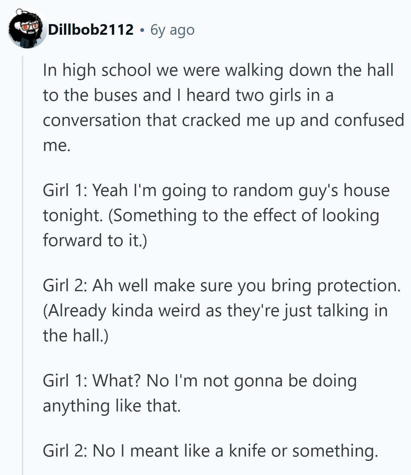 Dillbob2112 6y ago In high school we were walking down the hall to the buses and I heard two girls in a conversation that cracked me up and confused me. Girl 1: Yeah I'm going to random guy's house tonight. (Something to the effect of looking forward to it.) Girl 2: Ah well make sure you bring protection. (Already kinda weird as they're just talking in the hall.) Girl 1: What? No I'm not gonna be doing anything like that. Girl 2: No I meant like a knife or something.
