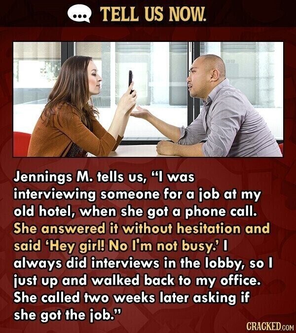 ... TELL US NOW. Jennings M. tells us, I was interviewing someone for a job at my old hotel, when she got a phone call. She answered it without hesitation and said 'Hey girl! No I'm not busy.' I always did interviews in the lobby, so I just up and walked back to my office. She called two weeks later asking if she got the job. CRACKED.COM