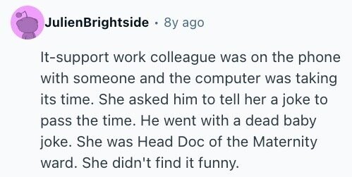 JulienBrightside . 8y ago It-support work colleague was on the phone with someone and the computer was taking its time. She asked him to tell her a joke to pass the time. Не went with a dead baby joke. She was Head Doc of the Maternity ward. She didn't find it funny.