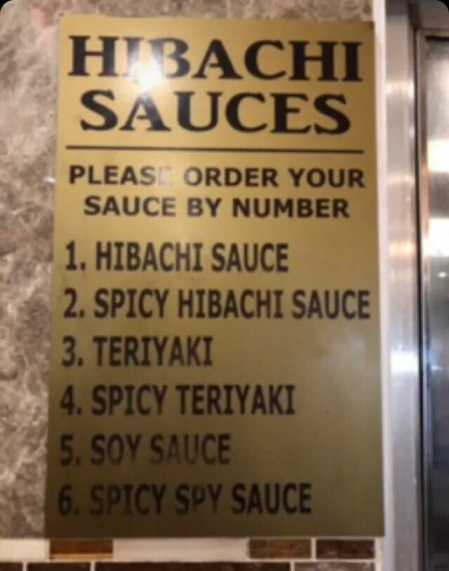 HIBACHI SAUCES PLEAS ORDER YOUR SAUCE BY NUMBER 1. HIBACHI SAUCE 2. SPICY HIBACHI SAUCE 3. TERIYAKI 4. SPICY TERIYAKI 5. SOY SAUCE 6. SPICY SPY SAUCE