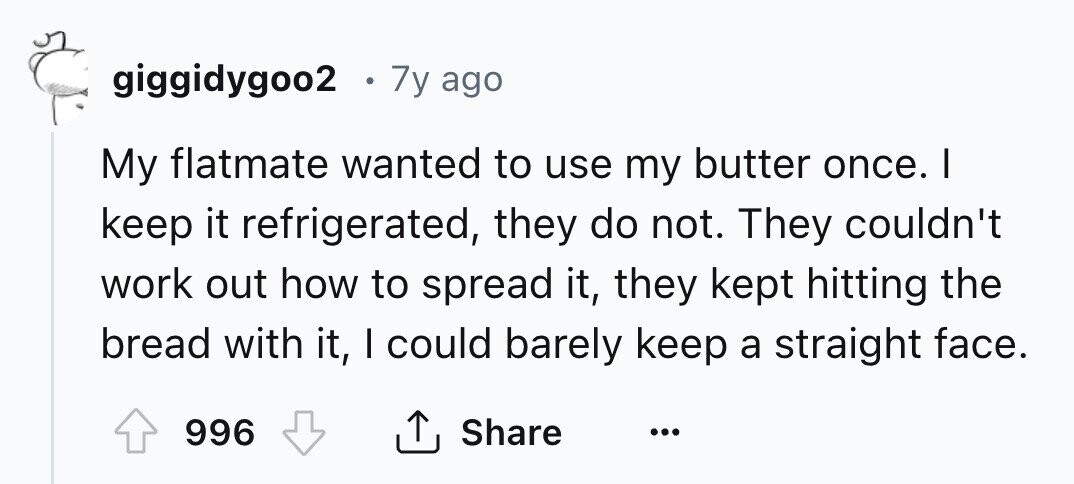 giggidygoo2 0 7y ago My flatmate wanted to use my butter once. I keep it refrigerated, they do not. They couldn't work out how to spread it, they kept hitting the bread with it, I could barely keep a straight face. 996 Share ... 