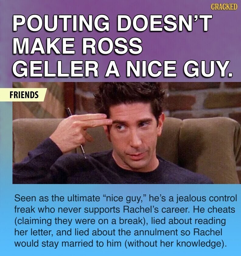 CRACKED POUTING DOESN'T MAKE ROSS GELLER A NICE GUY. FRIENDS Seen as the ultimate nice guy, he's a jealous control freak who never supports Rachel's career. Не cheats (claiming they were on a break), lied about reading her letter, and lied about the annulment so Rachel would stay married to him (without her knowledge).