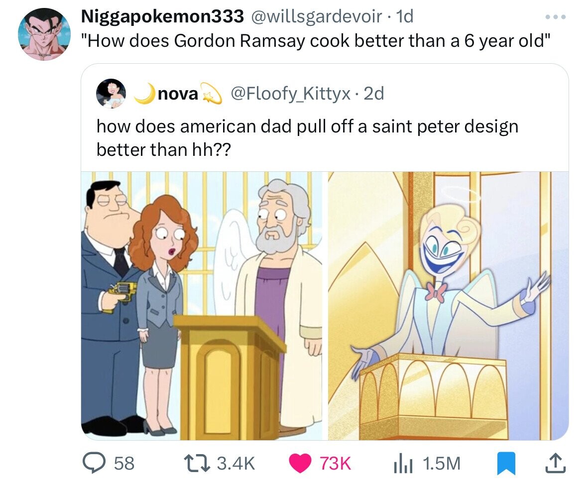 Niggapokemon333 @willsgardevoir • 1d How does Gordon Ramsay cook better than a 6 year old nova @Floofy_Kittyx.2d how does american dad pull off a saint peter design better than hh?? 58 3.4K 73K 1.5M 