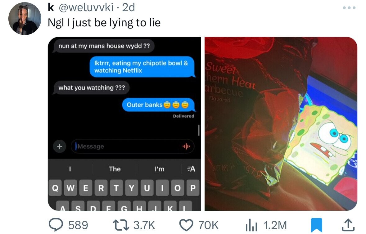 k @weluvvki.2d ... Ngl I just be lying to lie nun at my mans house wydd?? Iktrrr, eating my chipotle bowl & Sweet watching Netflix hern Heat what you watching ??? arbecue Flavored Outer banks Delivered + Message NETWT The I'm I 19.7g A Q W E R T Y U I o P A S D E G H J K I 589 3.7K 70K 1.2M