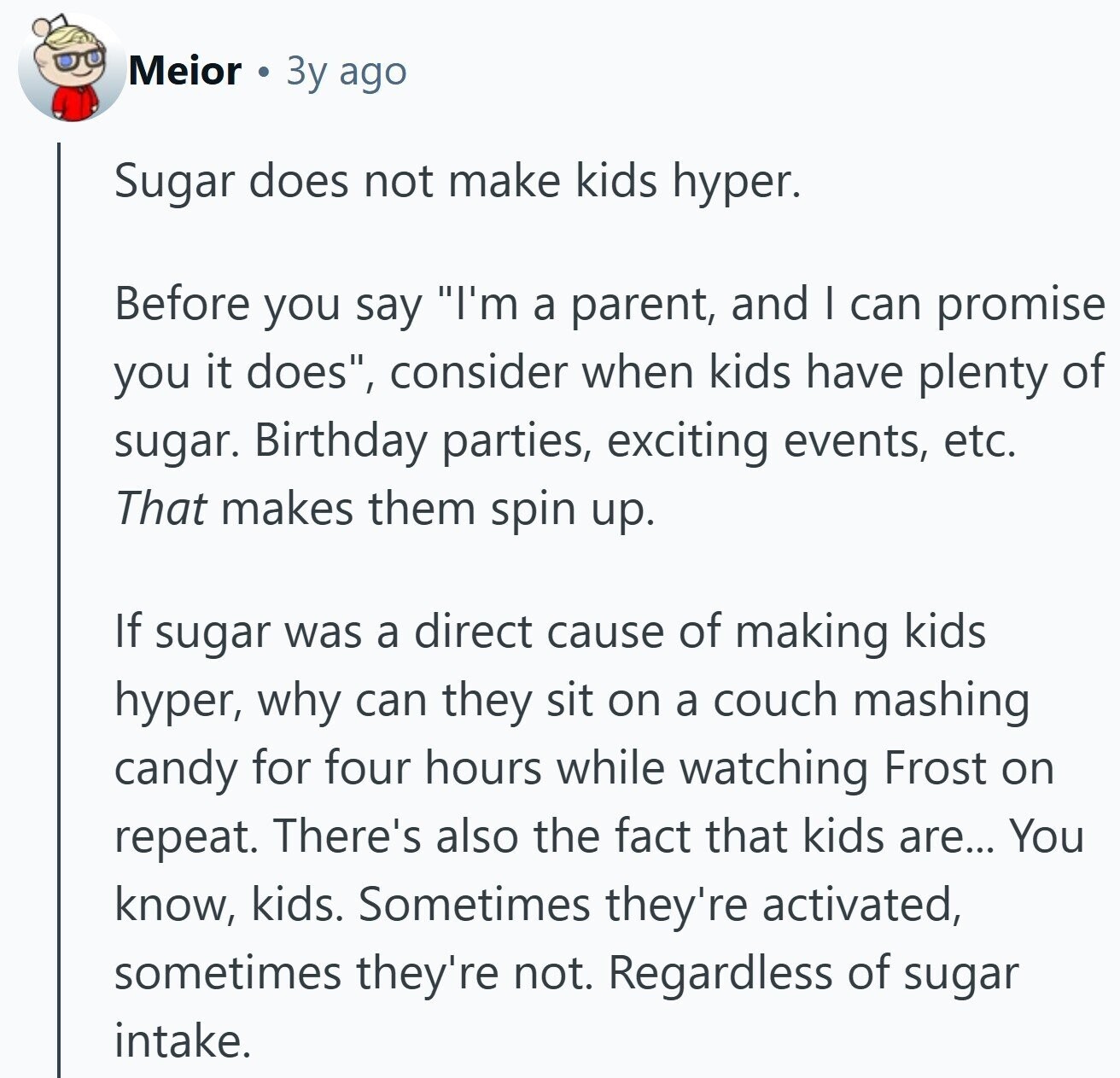 Meior 3y ago Sugar does not make kids hyper. Before you say I'm a parent, and I can promise you it does, consider when kids have plenty of sugar. Birthday parties, exciting events, etc. That makes them spin up. If sugar was a direct cause of making kids hyper, why can they sit on a couch mashing candy for four hours while watching Frost on repeat. There's also the fact that kids are... You know, kids. Sometimes they're activated, sometimes they're not. Regardless of sugar intake.