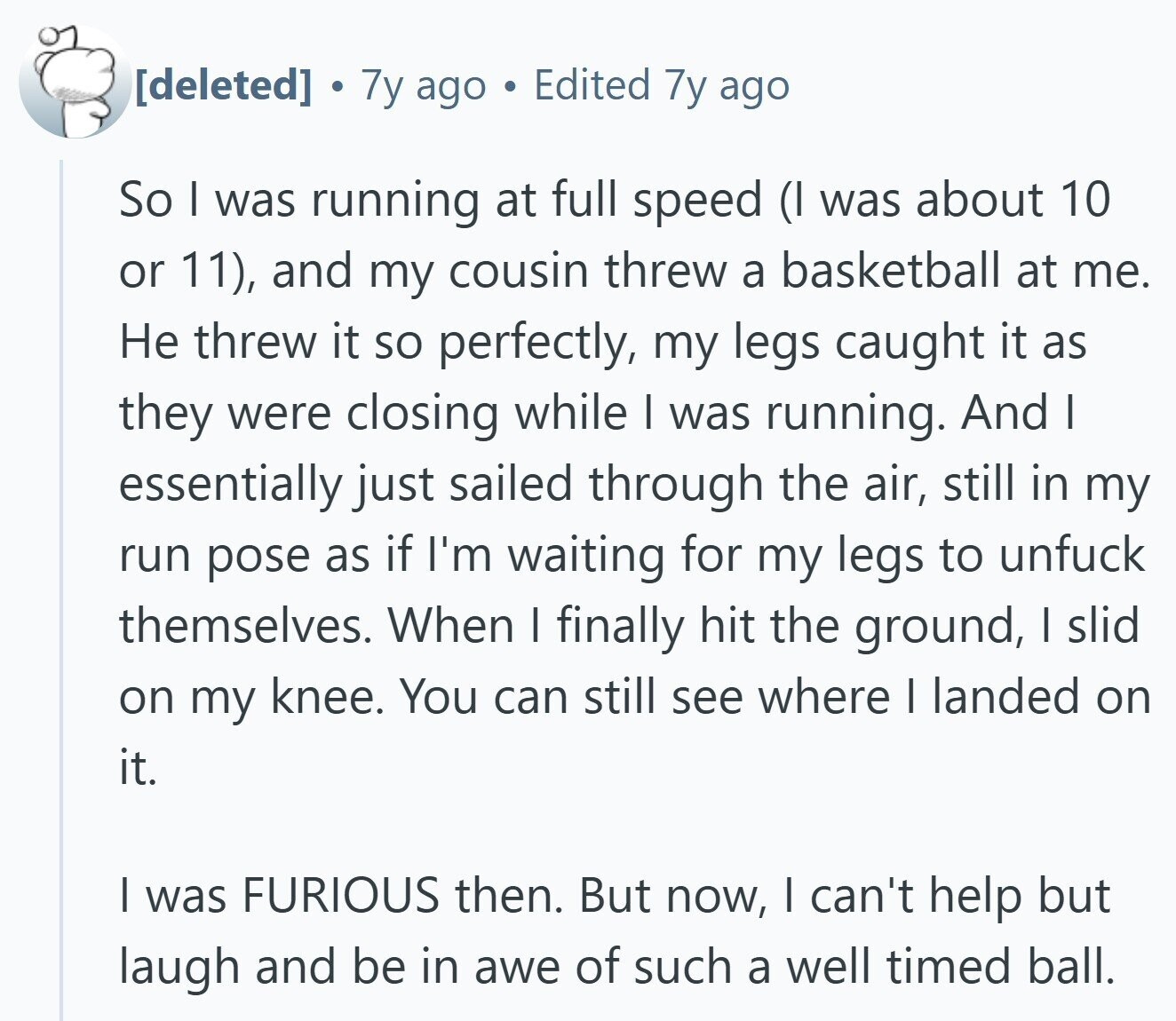 7y ago Edited 7y ago So I was running at full speed (I was about 10 or 11), and my cousin threw a basketball at me. Не threw it so perfectly, my legs caught it as they were closing while I was running. And I essentially just sailed through the air, still in my run pose as if I'm waiting for my legs to unfuck themselves. When I finally hit the ground, I slid on my knee. You can still see where I landed on it. | was FURIOUS then. But now, I can't help but laugh and be
