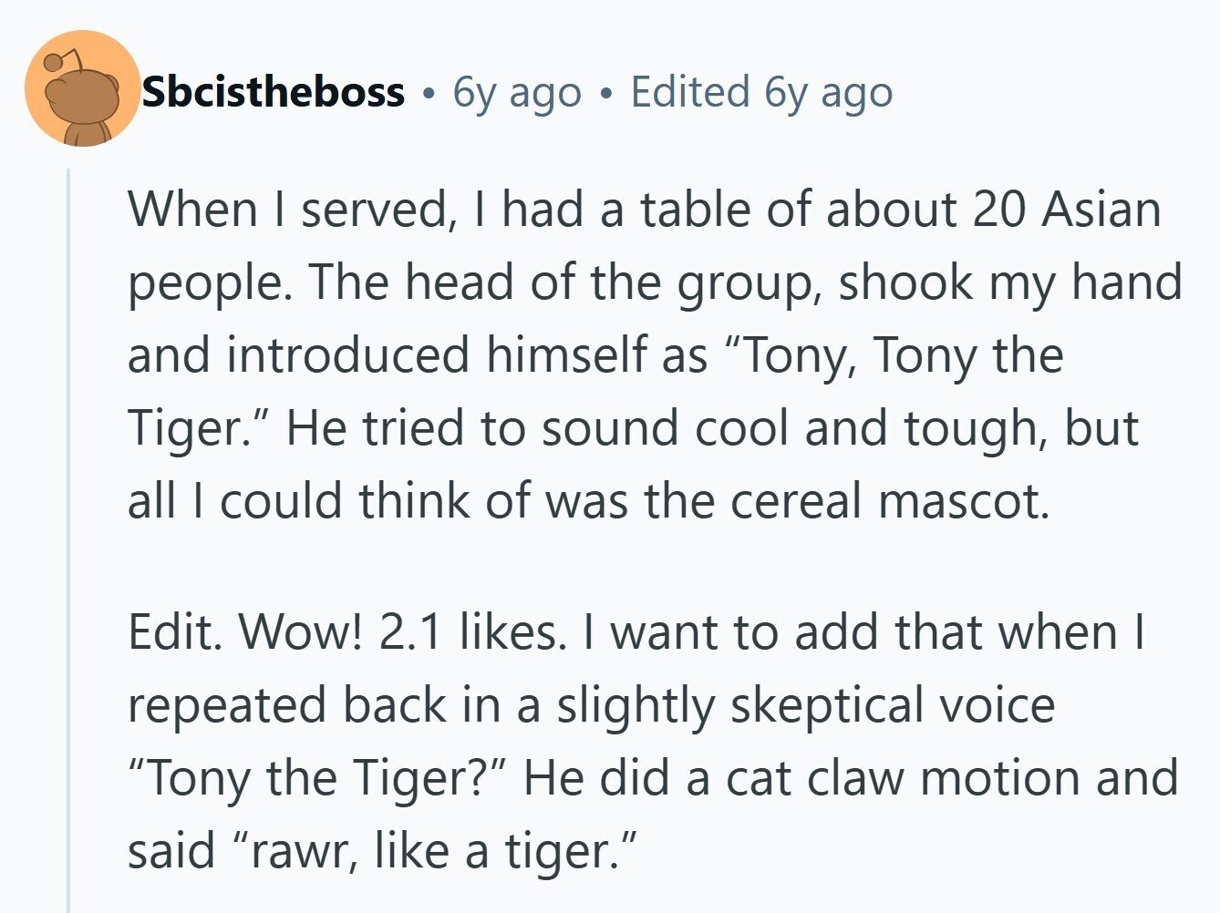 Sbcistheboss 6y ago Edited 6y ago When I served, I had a table of about 20 Asian people. The head of the group, shook my hand and introduced himself as Tony, Tony the Tiger. Не tried to sound cool and tough, but all I could think of was the cereal mascot. Edit. Wow! 2.1 likes. I want to add that when I repeated back in a slightly skeptical voice Tony the Tiger? Не did a cat claw motion and said rawr, like a tiger.
