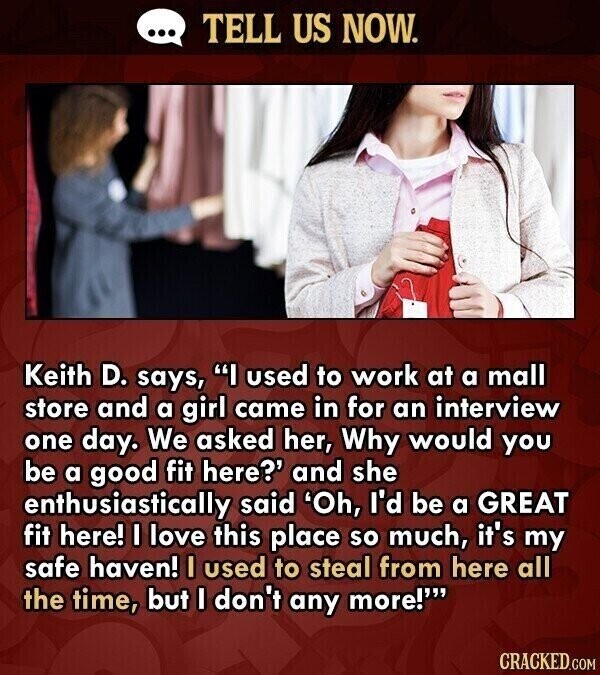 ... TELL US NOW. Keith D. says, I used to work at a mall store and a girl came in for an interview one day. We asked her, Why would you be a good fit here?' and she enthusiastically said 'Oh, I'd be a GREAT fit here! I love this place so much, it's my safe haven! I used to steal from here all the time, but I don't any more!' CRACKED.COM