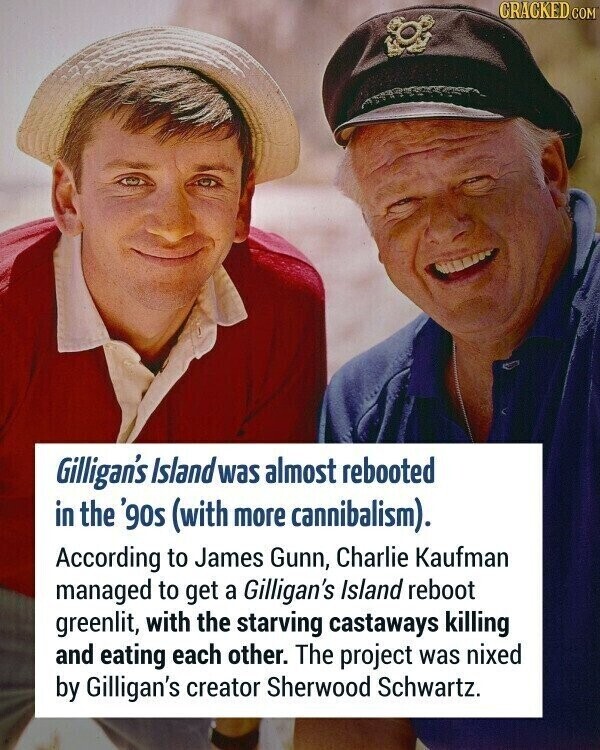 CRACKED.COM Gilligan's Island was almost rebooted in the '90s (with more cannibalism). According to James Gunn, Charlie Kaufman managed to get a Gilligan's Island reboot greenlit, with the starving castaways killing and eating each other. The project was nixed by Gilligan's creator Sherwood Schwartz.