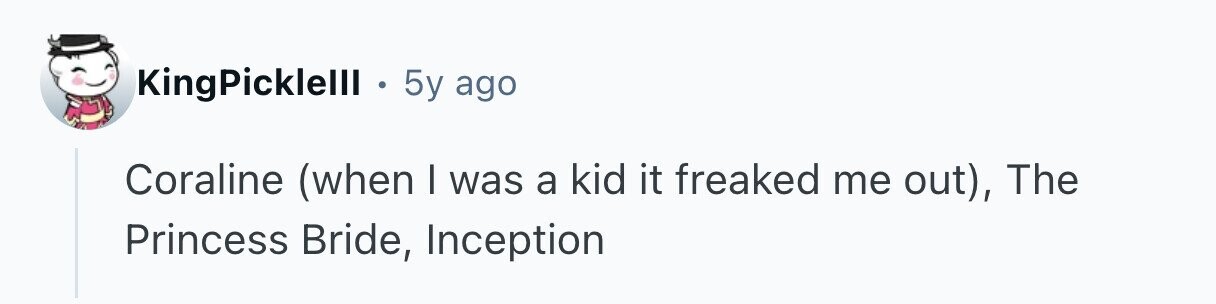 KingPicklelll . 5y ago Coraline (when I was a kid it freaked me out), The Princess Bride, Inception