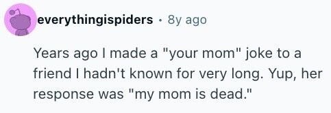 everythingispiders . 8y ago Years ago I made a your mom joke to a friend I hadn't known for very long. Yup, her response was my mom is dead.