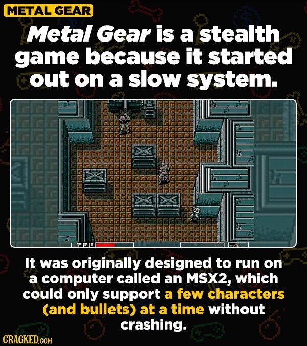 METAL GEAR Metal Gear is a stealth game because it started + out on a slow system. It was originally designed to run on a computer called an MSX2, which could only support a few characters (and bullets) at a time without crashing. CRACKED.COM
