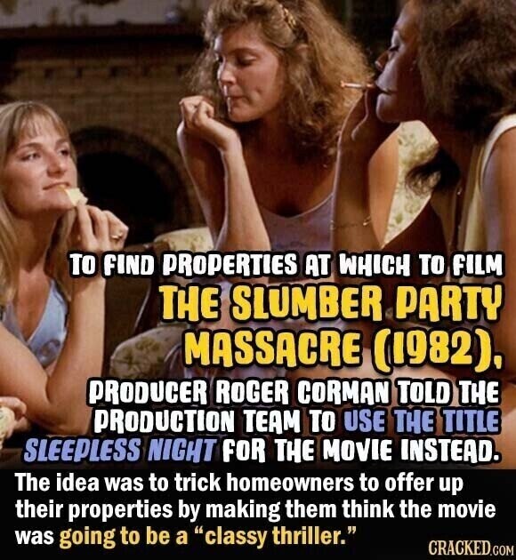 TO FIND PROPERTIES AT WHICH TO FILM THE SLUMBER PARTY MASSACRE (1982), PRODUCER ROGER CORMAN TOLD THE PRODUCTION TEAM TO USE THE TITLE SLEEPLESS NIGHT FOR THE MOVIE INSTEAD. The idea was to trick homeowners to offer up their properties by making them think the movie was going to be a classy thriller. CRACKED.COM