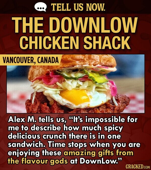 TELL US NOW. THE DOWNLOW CHICKEN SHACK VANCOUVER, CANADA Alex M. tells US, It's impossible for me to describe how much spicy delicious crunch there is in one sandwich. Time stops when you are enjoying these amazing gifts from the flavour gods at DownLow.
