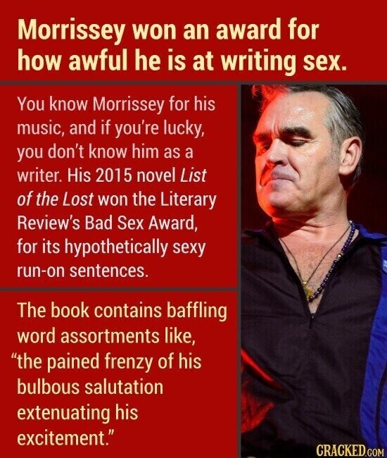 Morrissey won an award for how awful he is at writing sex. You know Morrissey for his music, and if you're lucky, you don't know him as a writer. His 2015 novel List of the Lost won the Literary Review's Bad Sex Award, for its hypothetically sexy run-on sentences. The book contains baffling word assortments like, the pained frenzy of his bulbous salutation extenuating his excitement. CRACKED.COM