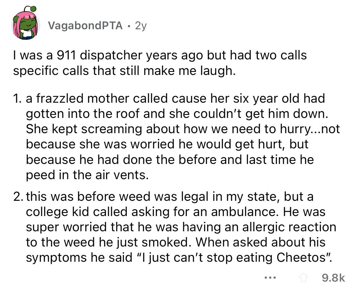 VagabondPTA 2y I was a 911 dispatcher years ago but had two calls specific calls that still make me laugh. 1. a frazzled mother called cause her six year old had gotten into the roof and she couldn't get him down. She kept screaming about how we need to hurry...not because she was worried he would get hurt, but because he had done the before and last time he peed in the air vents. 2. this was before weed was legal in my state, but a college kid called asking for an ambulance. Не was super worried that he was