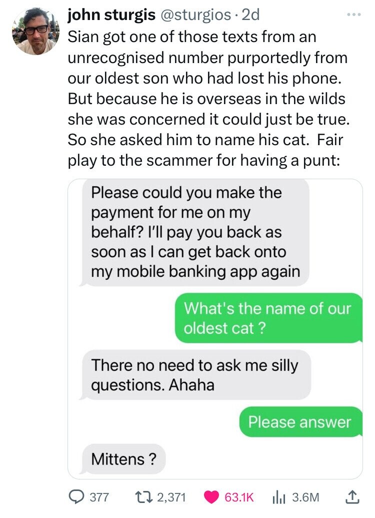 john sturgis @sturgios 2d Sian got one of those texts from an unrecognised number purportedly from our oldest son who had lost his phone. But because he is overseas in the wilds she was concerned it could just be true. So she asked him to name his cat. Fair play to the scammer for having a punt: Please could you make the payment for me on my behalf? I'll pay you back as soon as I can get back onto my mobile banking app again What's the name of our oldest cat ? There no need to ask me silly questions. 