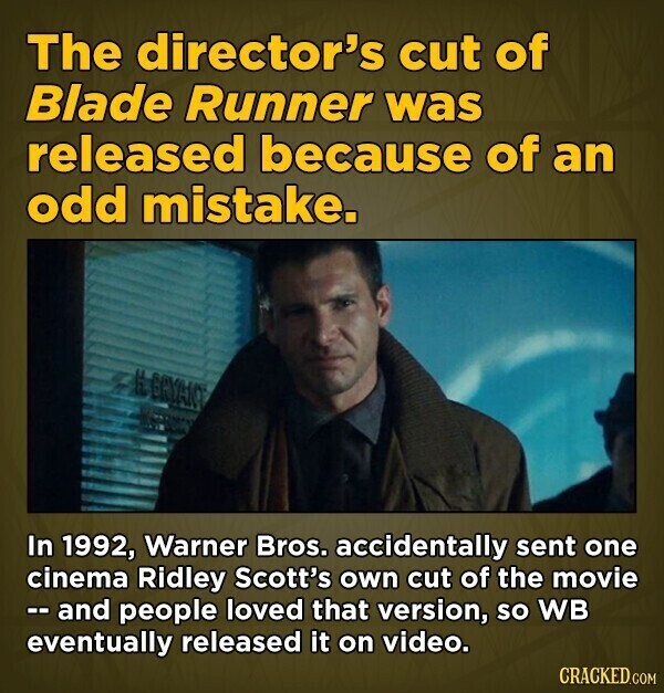The director's cut of Blade Runner was released because of an odd mistake. EGYANC In 1992, Warner Bros. accidentally sent one cinema Ridley Scott's own cut of the movie -- and people loved that version, so WB eventually released it on video. CRACKED.COM