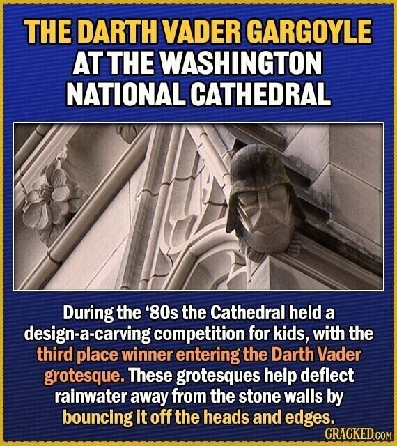 THE DARTH VADER GARGOYLE AT THE WASHINGTON NATIONAL CATHEDRAL During the '80s the Cathedral held a design-a-carving competition for kids, with the third place winner entering the Darth Vader grotesque. These grotesques help deflect rainwater away from the stone walls by bouncing it off the heads and edges. CRACKED.COM