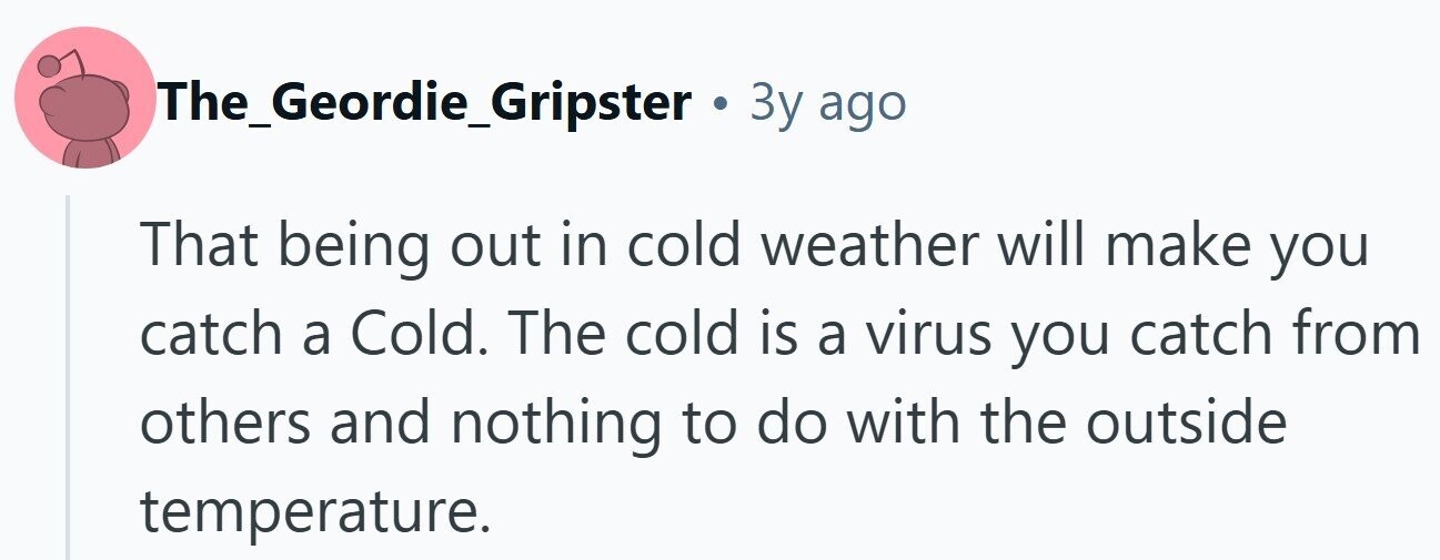 The_Geordie_Gripster . 3y ago That being out in cold weather will make you catch a Cold. The cold is a virus you catch from others and nothing to do with the outside temperature.