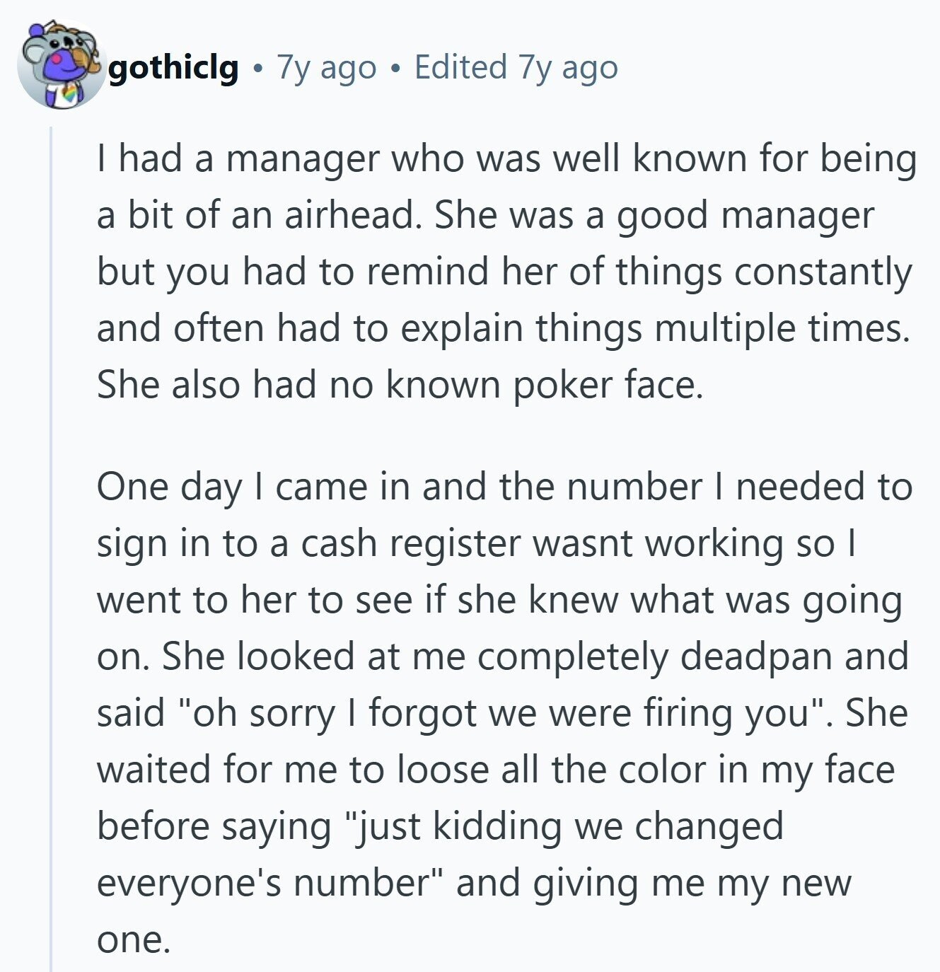 gothiclg 7y ago Edited 7y ago | had a manager who was well known for being a bit of an airhead. She was a good manager but you had to remind her of things constantly and often had to explain things multiple times. She also had no known poker face. One day I came in and the number I needed to sign in to a cash register wasnt working so I went to her to see if she knew what was going on. She looked at me completely deadpan and said oh sorry I forgot we were firing you. She