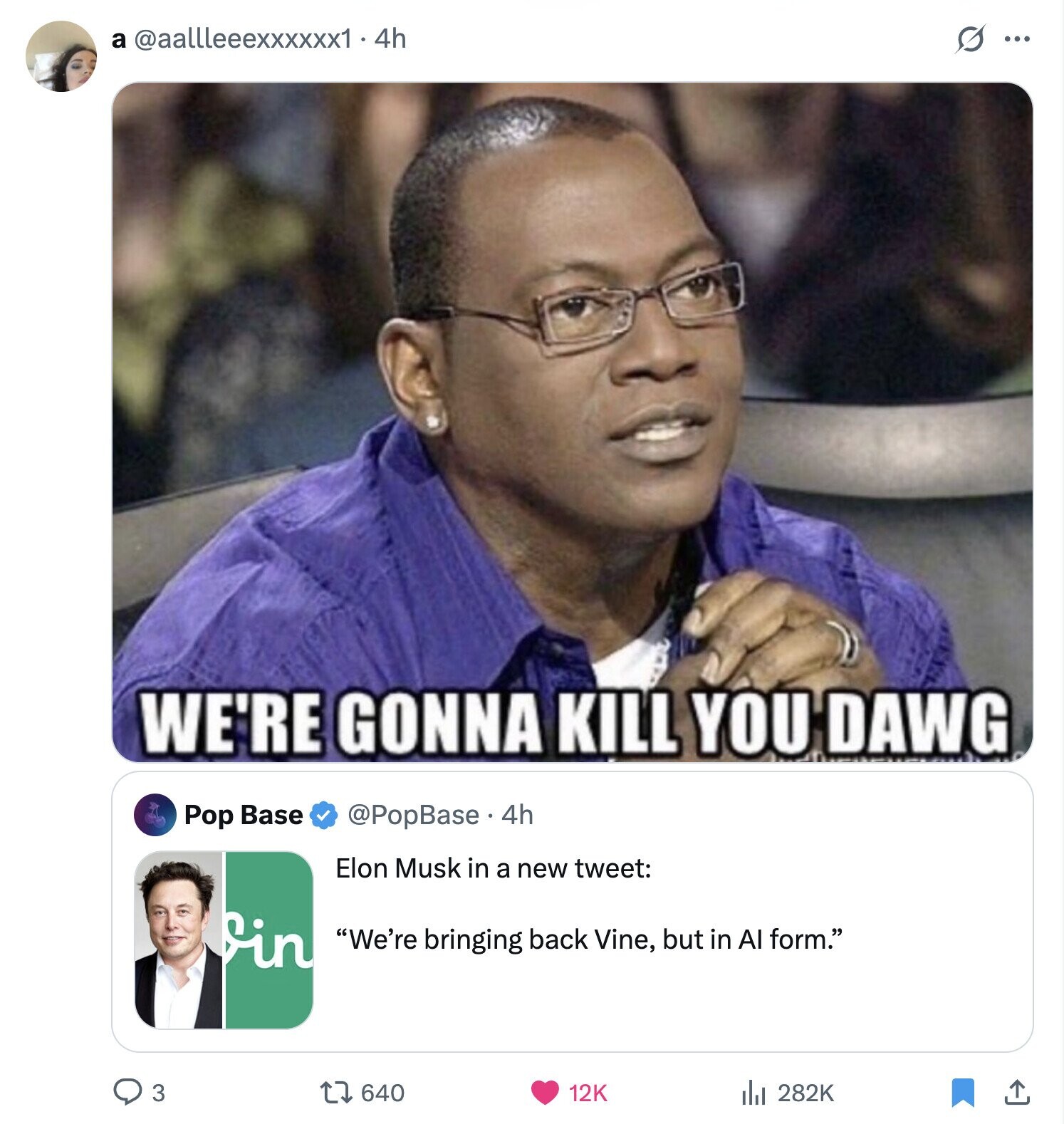 a @aallleeexxxxxx1 - 4h s ... WE'RE GONNA KILL YOU DAWG @PopBase e. 4h Pop Base Elon Musk in a new tweet: in We're bringing back Vine, but in Al form. 3 640 282K 12K