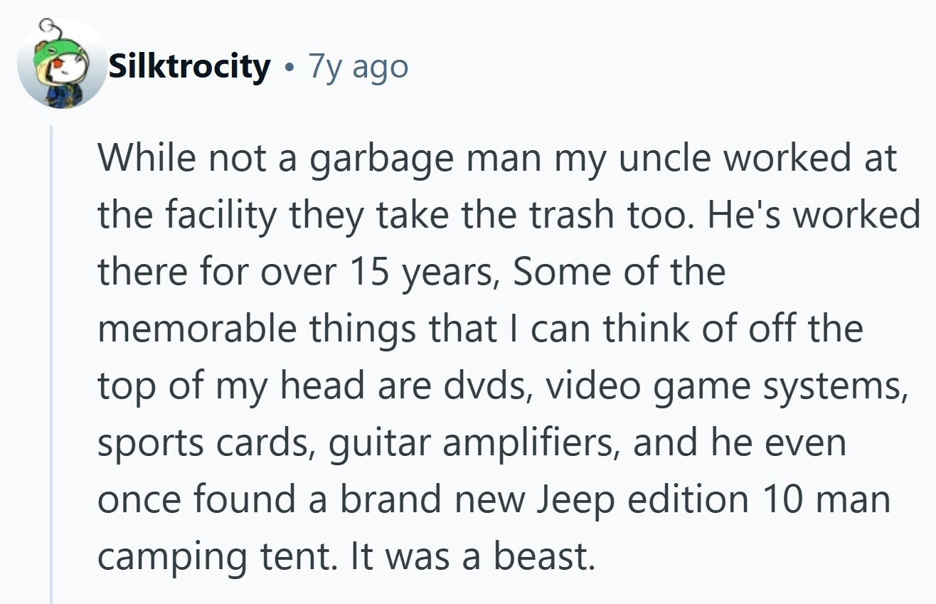 Silktrocity 7y ago While not a garbage man my uncle worked at the facility they take the trash too. He's worked there for over 15 years, Some of the memorable things that I can think of off the top of my head are dvds, video game systems, sports cards, guitar amplifiers, and he even once found a brand new Jeep edition 10 man camping tent. It was a beast. 
