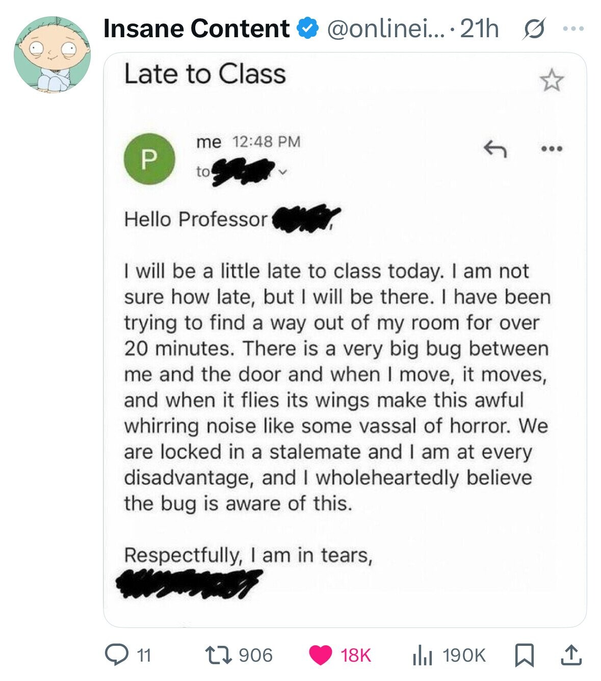 Insane Content @onlinei... ...21h s ... Late to Class me 12:48 PM ... P to Hello Professor I will be a little late to class today. I am not sure how late, but I will be there. I have been trying to find a way out of my room for over 20 minutes. There is a very big bug between me and the door and when I move, it moves, and when it flies its wings make this awful whirring noise like some vassal of horror. We are locked in a stalemate and I am at every disadvantage, and I 