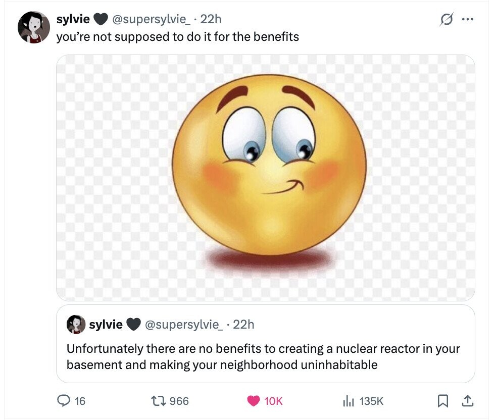 sylvie @supersylvie_ .22h s ... you're not supposed to do it for the benefits sylvie @supersylvie_.22h Unfortunately there are no benefits to creating a nuclear reactor in your basement and making your neighborhood uninhabitable 16 966 10K 135K 