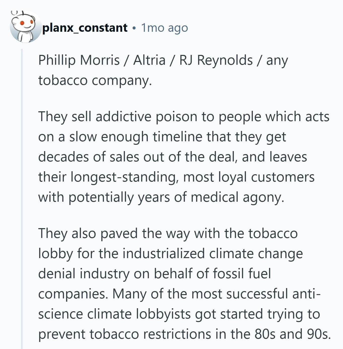 planx_constant 1mo ago Phillip Morris / Altria / RJ Reynolds / any tobacco company. They sell addictive poison to people which acts on a slow enough timeline that they get decades of sales out of the deal, and leaves their longest-standing, most loyal customers with potentially years of medical agony. They also paved the way with the tobacco lobby for the industrialized climate change denial industry on behalf of fossil fuel companies. Many of the most successful anti- science climate lobbyists got started trying to prevent tobacco restrictions in the 80s and 90s. 