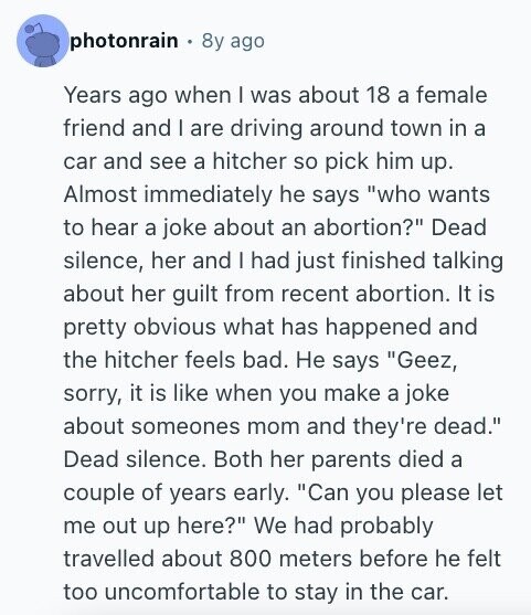 photonrain 8y ago Years ago when I was about 18 a female friend and I are driving around town in a car and see a hitcher so pick him up. Almost immediately he says who wants to hear a joke about an abortion? Dead silence, her and I had just finished talking about her guilt from recent abortion. It is pretty obvious what has happened and the hitcher feels bad. Не says Geez, sorry, it is like when you make a joke about someones mom and they're dead. Dead silence. Both her parents died a couple of years early. Can
