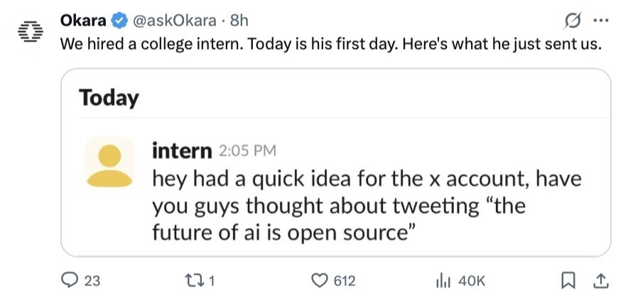 Okara @askOkara 8h ... We hired a college intern. Today is his first day. Here's what he just sent us. Today intern 2:05 PM hey had a quick idea for the X account, have you guys thought about tweeting the future of ai is open source 23 1 612 del 40K 