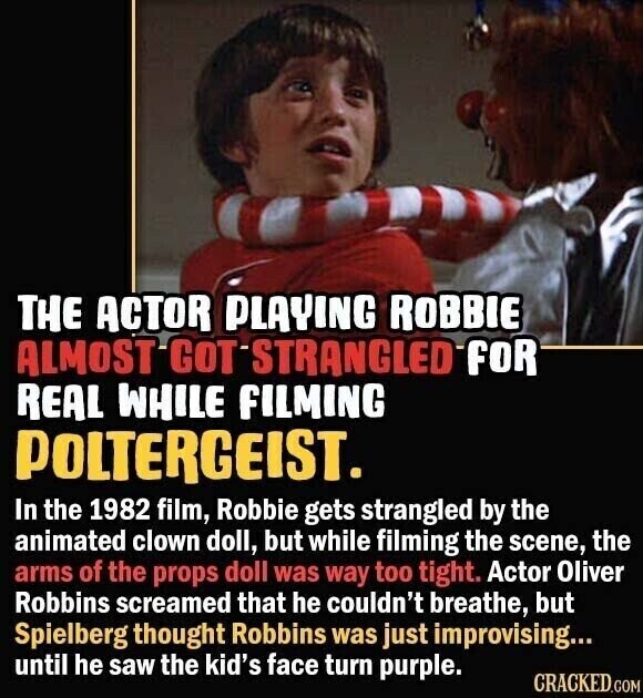 THE ACTOR PLAYING ROBBIE ALMOST GOT STRANGLED FOR REAL WHILE FILMING POLTERGEIST. In the 1982 film, Robbie gets strangled by the animated clown doll, but while filming the scene, the arms of the props doll was way too tight. Actor Oliver Robbins screamed that he couldn't breathe, but Spielberg thought Robbins was just improvising... until he saw the kid's face turn purple. CRACKED.COM