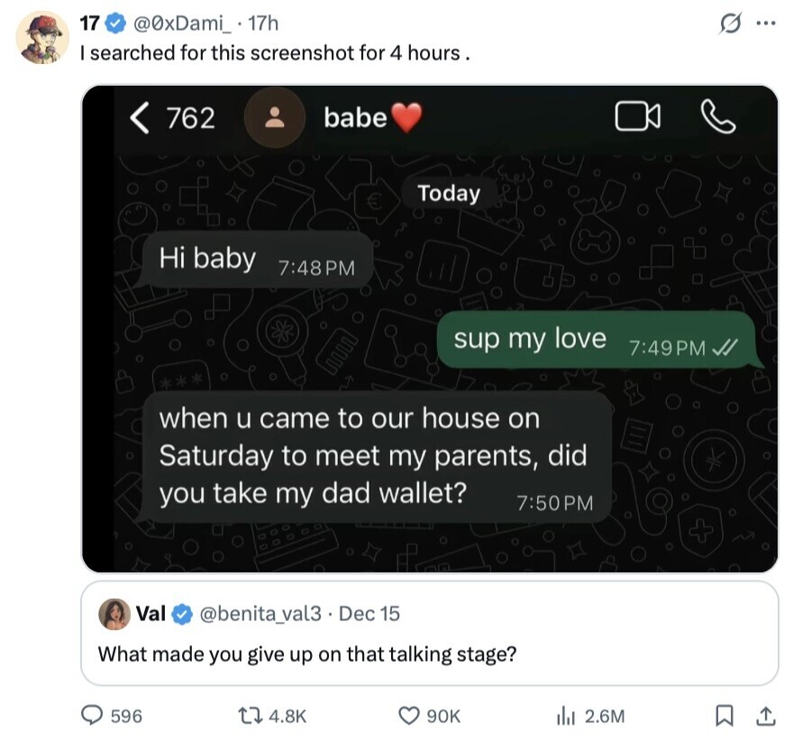 17 G @0xDami_ 17h ... I searched for this screenshot for 4 hours. babe 762 Today € Hi baby 7:48PM sup my love 7:49PM when u came to our house on Saturday to meet my parents, did you take my dad wallet? 7:50PM Val @benita_val3. Dec 15 What made you give up on that talking stage? 596 4.8K 90K 2.6M 