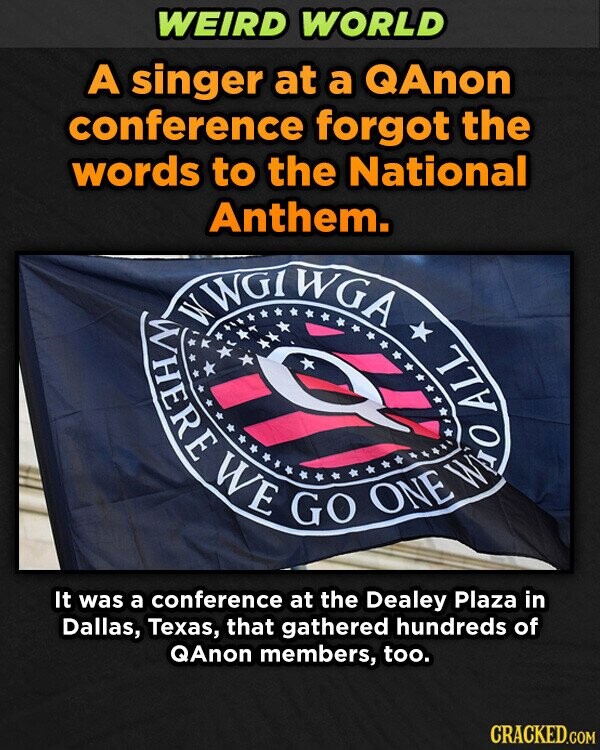WEIRD WORLD A singer at a QAnon conference forgot the words to the National WWGTWGA WHERE Anthem. WE GO ONE ALL IND It was a conference at the Dealey Plaza in Dallas, Texas, that gathered hundreds of QAnon members, too. CRACKED.COM