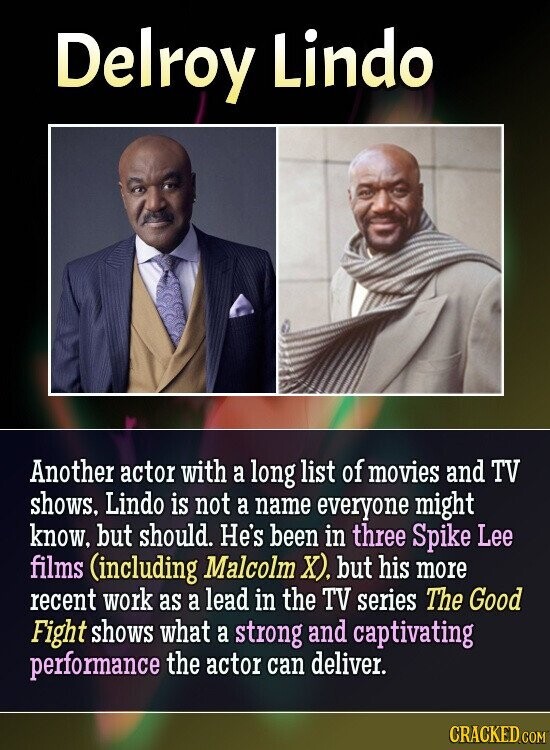 Delroy Lindo Another actor with a long list of movies and TV shows, Lindo is not a name everyone might know, but should. He's been in three Spike Lee films (including Malcolm X). but his more recent work as a lead in the TV series The Good Fight shows what a strong and captivating performance the actor can deliver. CRACKED.COM