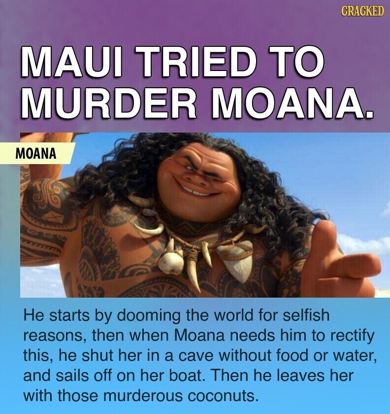 CRACKED MAUI TRIED TO MURDER MOANA. MOANA Не starts by dooming the world for selfish reasons, then when Moana needs him to rectify this, he shut her in a cave without food or water, and sails off on her boat. Then he leaves her with those murderous coconuts.