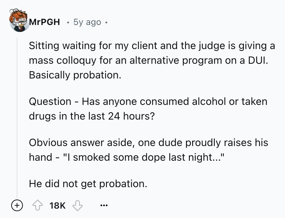 MrPGH 5y ago Sitting waiting for my client and the judge is giving a mass colloquy for an alternative program on a DUI. Basically probation. Question - Has anyone consumed alcohol or taken drugs in the last 24 hours? Obvious answer aside, one dude proudly raises his hand - I smoked some dope last night... Не did not get probation. + 18K ...