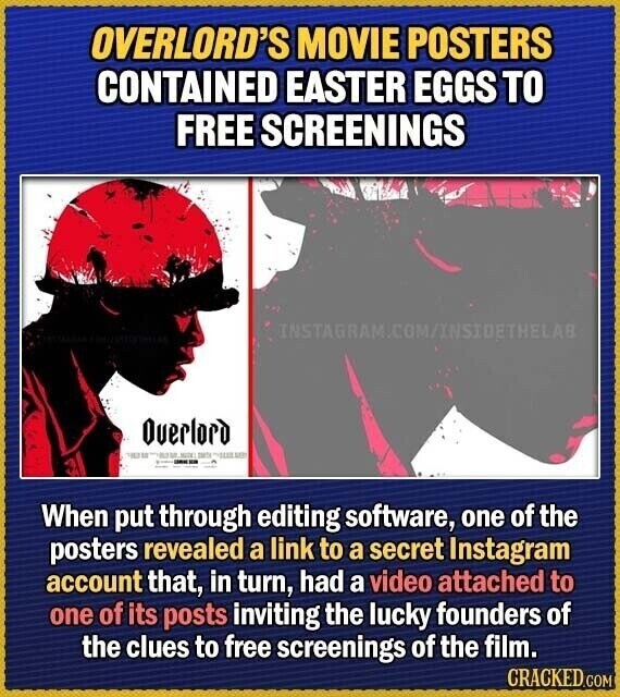 OVERLORD'S MOVIE POSTERS CONTAINED EASTER EGGS TO FREE SCREENINGS INSTAGRAM.COM/INSIDETHELAB Overlord - - MIDEL SMITH um un When put through editing software, one of the posters revealed a link to a secret Instagram account that, in turn, had a video attached to one of its posts inviting the lucky founders of the clues to free screenings of the film. CRACKED.COM