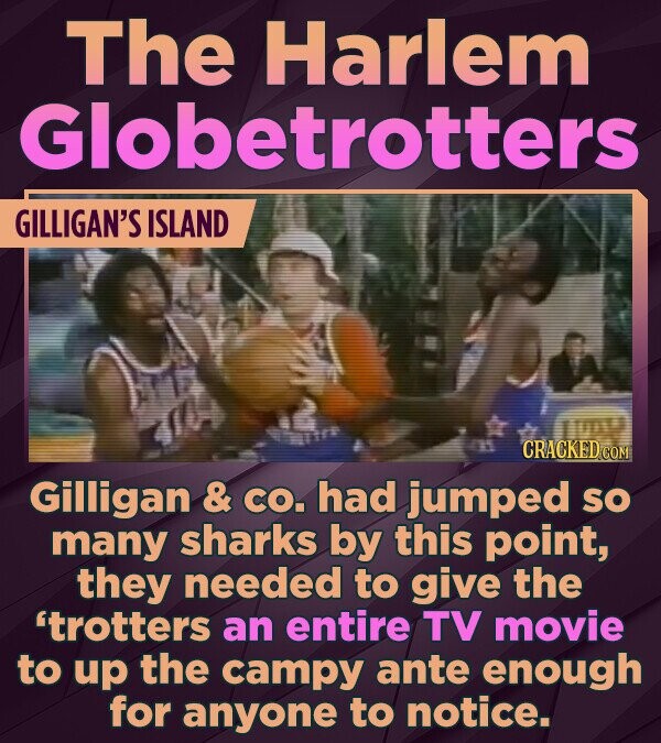 The Harlem Globetrotters GILLIGAN'S ISLAND CRACKED.COM Gilligan & CO. had jumped so many sharks by this point, they needed to give the 'trotters an entire TV movie to up the campy ante enough for anyone to notice.