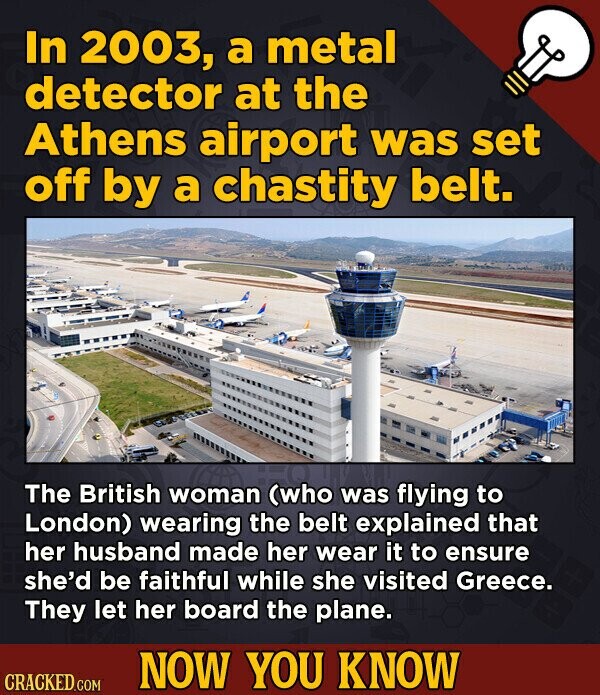 In 2003, a metal detector at the Athens airport was set off by a chastity belt. The British woman (who was flying to London) wearing the belt explained that her husband made her wear it to ensure she'd be faithful while she visited Greece. They let her board the plane. NOW YOU KNOW CRACKED.COM