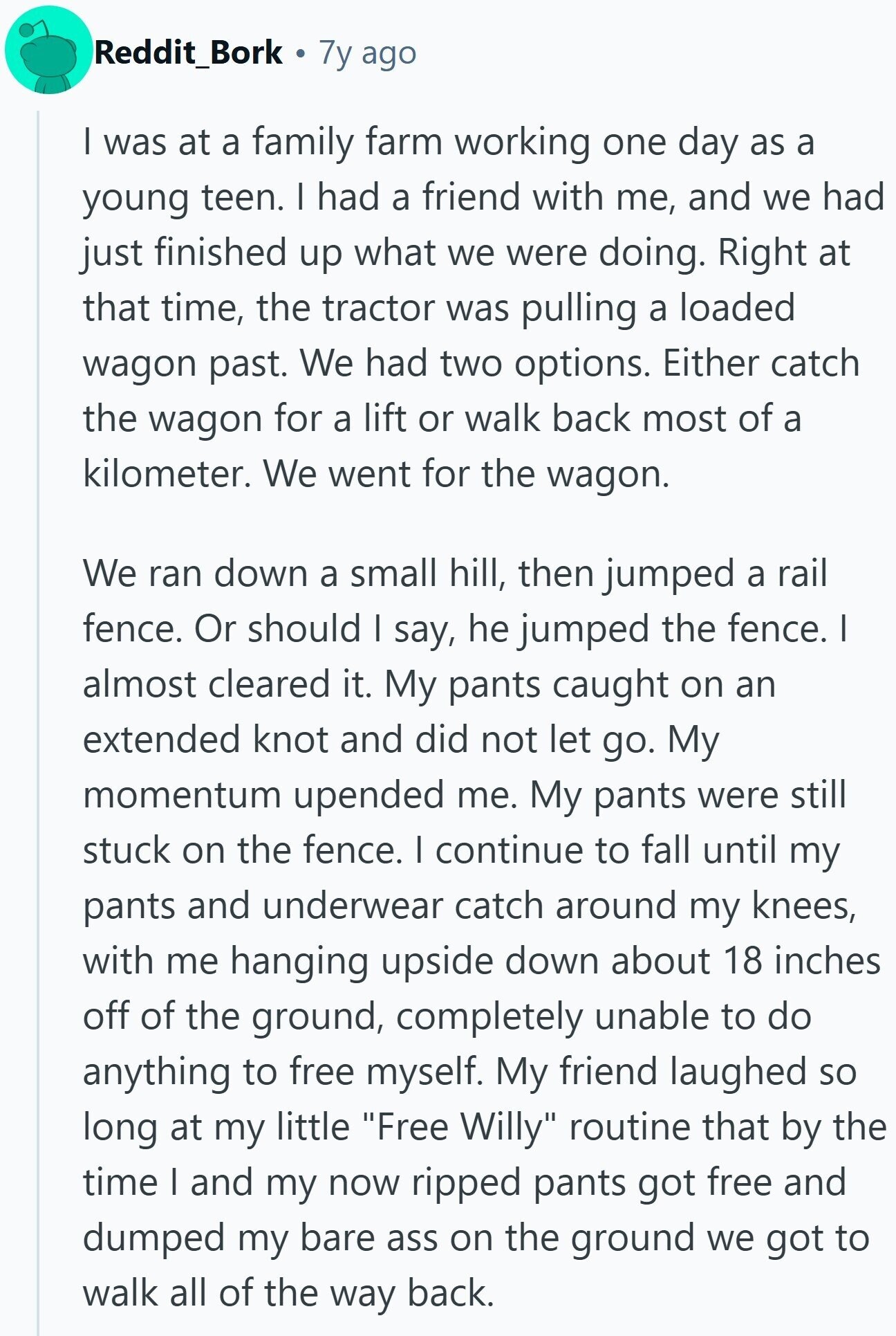 Reddit_Bork 7y ago I was at a family farm working one day as a young teen. I had a friend with me, and we had just finished up what we were doing. Right at that time, the tractor was pulling a loaded wagon past. We had two options. Either catch the wagon for a lift or walk back most of a kilometer. We went for the wagon. We ran down a small hill, then jumped a rail fence. Or should I say, he jumped the fence. I almost cleared it. My pants caught on an extended knot and did not