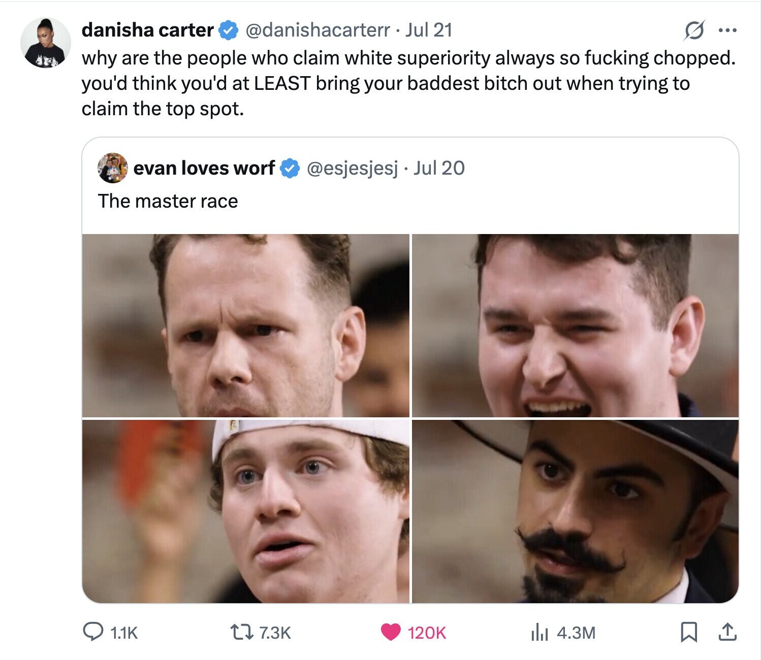 danisha carter @danishacarterr. Jul 21 G ... why are the people who claim white superiority always so fucking chopped. you'd think you'd at LEAST bring your baddest bitch out when trying to claim the top spot. evan loves worf @esjesjesj Jul 20 The master race 7.3K 120K 4.3M 1.1K