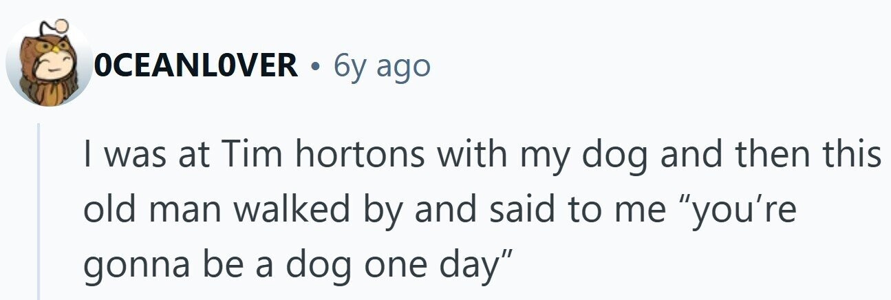 OCEANLOVER . 6y ago I was at Tim hortons with my dog and then this old man walked by and said to me you're gonna be a dog one day