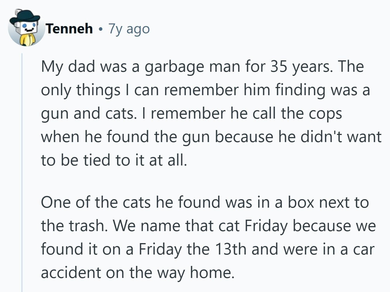 Tenneh 7y ago My dad was a garbage man for 35 years. The only things I can remember him finding was a gun and cats. I remember he call the cops when he found the gun because he didn't want to be tied to it at all. One of the cats he found was in a box next to the trash. We name that cat Friday because we found it on a Friday the 13th and were in a car accident on the way home. 