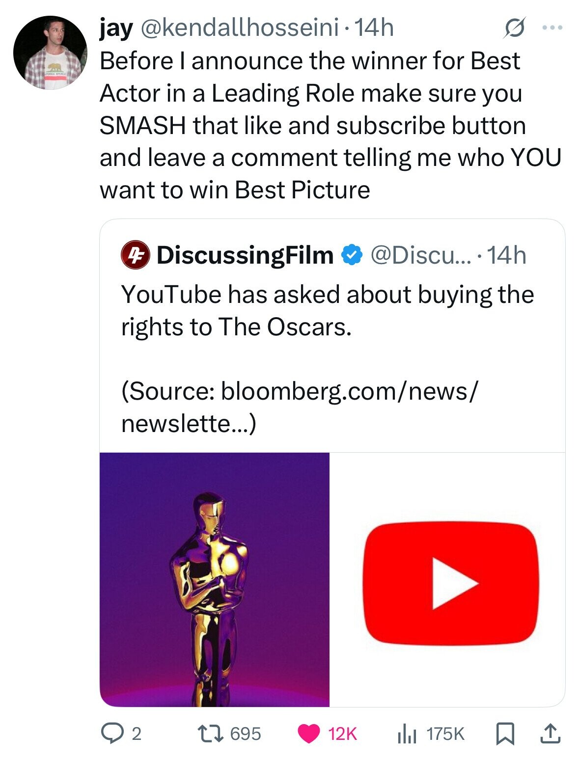 jay @kendallhosseini - 1 14h S ... Before I announce the winner for Best Actor in a Leading Role make sure you SMASH that like and subscribe button and leave a comment telling me who YOU want to win Best Picture DiscussingFilm @Discu... .14h DF YouTube has asked about buying the rights to The Oscars. (Source: bloomberg.com/news/ newslette...) 2 695 12K 175K 